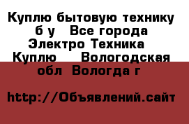 Куплю бытовую технику б/у - Все города Электро-Техника » Куплю   . Вологодская обл.,Вологда г.